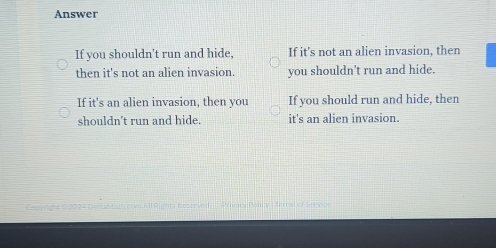 Answer
If you shouldn't run and hide, If it's not an alien invasion, then
then it's not an alien invasion. you shouldn't run and hide.
If it's an alien invasion, then you If you should run and hide, then
shouldn't run and hide. it's an alien invasion.
a