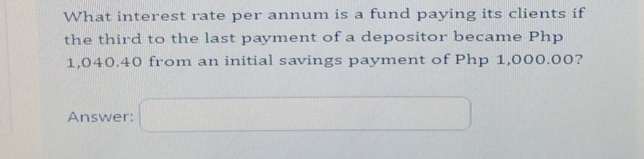 What interest rate per annum is a fund paying its clients if 
the third to the last payment of a depositor became Php
1,040.40 from an initial savings payment of Php 1,000.00? 
Answer: ... 11 □