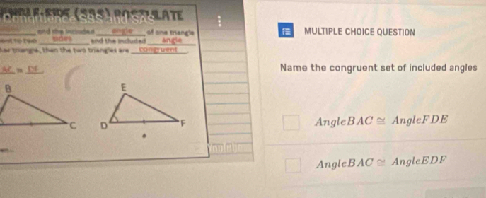 anple-eios (S85) postalate

_and the incloded engle of one triangle MULTIPLE CHOICE QUESTION
aet To Tie _sdes and the included angle
Aar trianga, then the two trang as are _ congruent.
_
aC =_ 
Name the congruent set of included angles
AngleB AC≌ AngleFDE
AngleB AC≌ AngleEDF