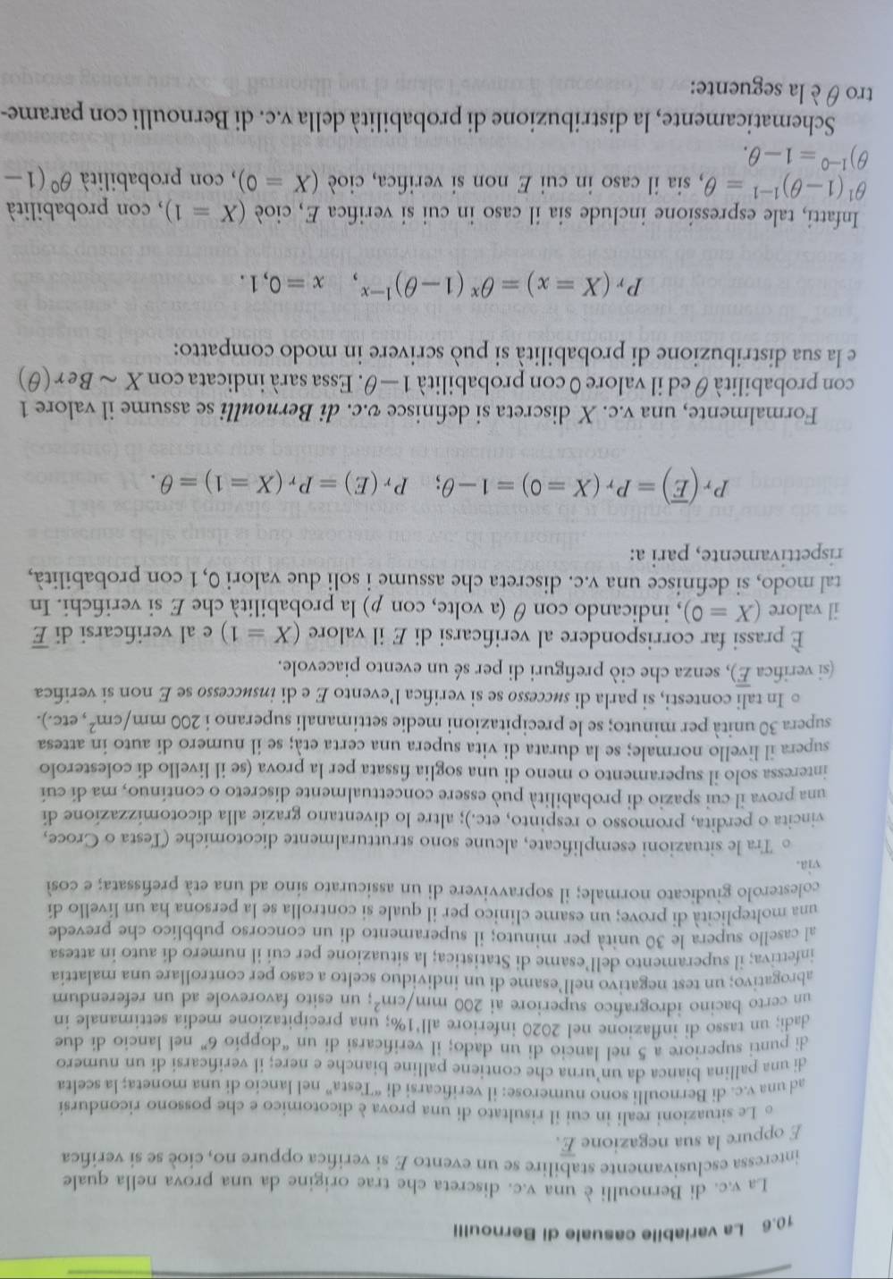 10.6 La variabile casuale di Bernoulli
La v.c. di Bernoulli è una v.c. discreta che trae origine da una prova nella quale
interessa esclusivamente stabilire se un evento E si verifica oppure no, cioè se si verifica
E oppure la sua negazione E.
。 Le situazioni reali in cui il risultato di una prova è dicotomico e che possono ricondursi
ad una v.c. di Bernoulli sono numerose: il verificarsi di “Testa” nel lancio di una moneta; la scelta
di una pallina bianca da un’urna che contiene palline bianche e nere; il verificarsi di un numero
di punti superiore a 5 nel lancio di un dado; il verificarsi di un “doppio 6'' nel lancio di due
dadi; un tasso di inflazione nel 2020 inferiore all’1%; una precipitazione media settimanale in
un certo bacino idrografico superiore ai 200mm/cm^2; un esito favorevole ad un referendum
abrogativo; un test negativo nell’esame di un individuo scelto a caso per controllare una malattia
infettiva; il superamento dell’esame di Statistica; la situazione per cui il numero di auto in attesa
al casello supera le 30 unità per minuto; il superamento di un concorso pubblico che prevede
una molteplicità di prove; un esame clinico per il quale si controlla se la persona ha un livello di
colesterolo giudicato normale; il sopravvivere di un assicurato sino ad una età prefissata; e cos
via.
。 Tra le situazioni esemplificate, alcune sono strutturalmente dicotomiche (Testa o Croce,
vincita o perdita, promosso o respinto, etc.); altre lo diventano grazie alla dicotomizzazíone di
una prova il cui spazio di probabilità può essere concettualmente discreto o contínuo, ma di cuí
interessa solo il superamento o meno di una soglia fissata per la prova (se il livello di colesterolo
supera il livello normale; se la durata di vita supera una certa età; se il numero di auto in attesa
supera 30 unità per minuto; se le precipitazioni medie settimanali superano i 200mm/cm^2 , etc.).
。 In tali contesti, si parla di séccesso se si verifica l’evento E e di inséccesso se E non si verifica
(si verifica E), senza che ciò prefiguri di per sé un evento piacevole.
È prassi far corrispondere al verificarsi di E il valore (X=1) e al verificarsi di overline E
il valore (X=0) , indicando con θ (a volte, con p) la probabilità che E si verifichi. In
tal modo, si definisce una v.c. discreta che assume i soli due valori 0,1 con probabilità,
rispettivamente, pari a:
P_r(overline E)=P_r(X=0)=1-θ ;P_r(E)=P_r(X=1)=θ .
Formalmente, una v.c. X discreta si definisce v.c. di Bernoulli se assume il valore 1
con probabilità θ ed il valore 0 con probabilità 1-θ '. Essa sará indicata con Xsim Ber(θ )
e la sua distribuzione di probabilità si può scrivere in modo compatto:
P_r(X=x)=θ^x(1-θ )^1-x,x=0,1.
Infatti, tale espressione include sia il caso in cui si verifica E, cioè (X=1) , con probabilità
θ^1(1-θ )^1-1=θ , sia il caso in cui E non si verifica, cioè (X=0) , con probabilità θ^0(1-
^1-0=1-θ .
Schematicamente, la distribuzione di probabilità della v.c. di Bernoulli con parame-
tro θ è la seguente: