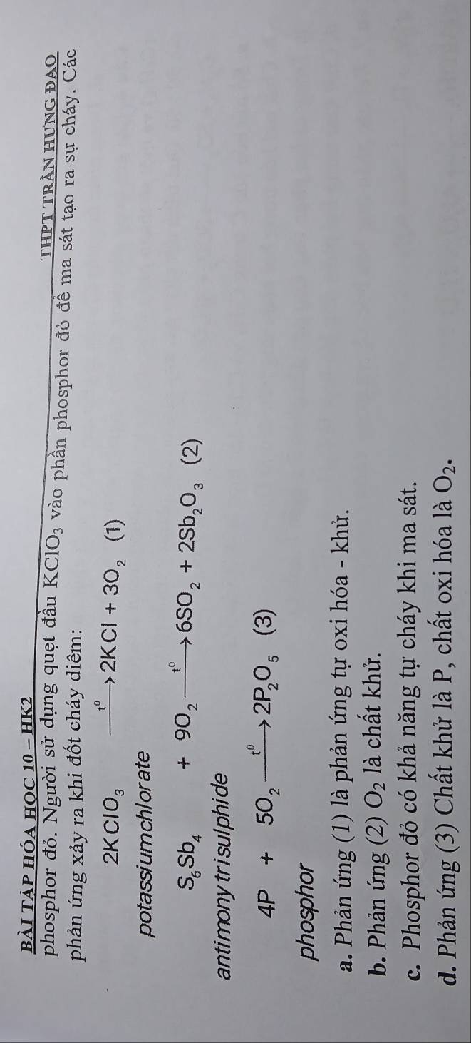 bài TẠP hóa học 10-HK2
THPT TRẬN HƯNG ĐAO
phosphor đỏ. Người sử dụng quẹt đầu KClO_3 vào phần phosphor đỏ đề ma sát tạo ra sự cháy. Các
phản ứng xảy ra khi đốt cháy diêm:
2KClO_3 xrightarrow t°2KCl+3O_2 (1)
potassiumchlorate
S_6Sb_4+9O_2xrightarrow t^06SO_2+2Sb_2O_3(2)
antimonytrisulphide
4P+50_2xrightarrow t^02P_2O_5 (3) 
phosphor
a. Phản ứng (1) là phản ứng tự oxi hóa - khử.
b. Phản ứng (2) O_2 là chất khử.
c. Phosphor đỏ có khả năng tự cháy khi ma sát.
d. Phản ứng (3) Chất khử là P, chất oxi hóa là O_2.