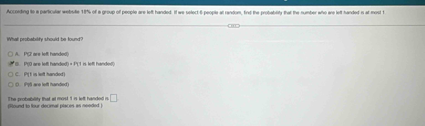 According to a particular website 18% of a group of people are left handed. If we select 6 people at random, find the probability that the number who are left handed is at most 1.
What probability should be found?
A. P(2 are left handed)
B. P(0 are left handed) +P(1 is left handed)
C. P(1 is left handed)
D. P(6 are left handed)
The probability that at most 1 is left handed is □ 
(Round to four decimal places as needed.)