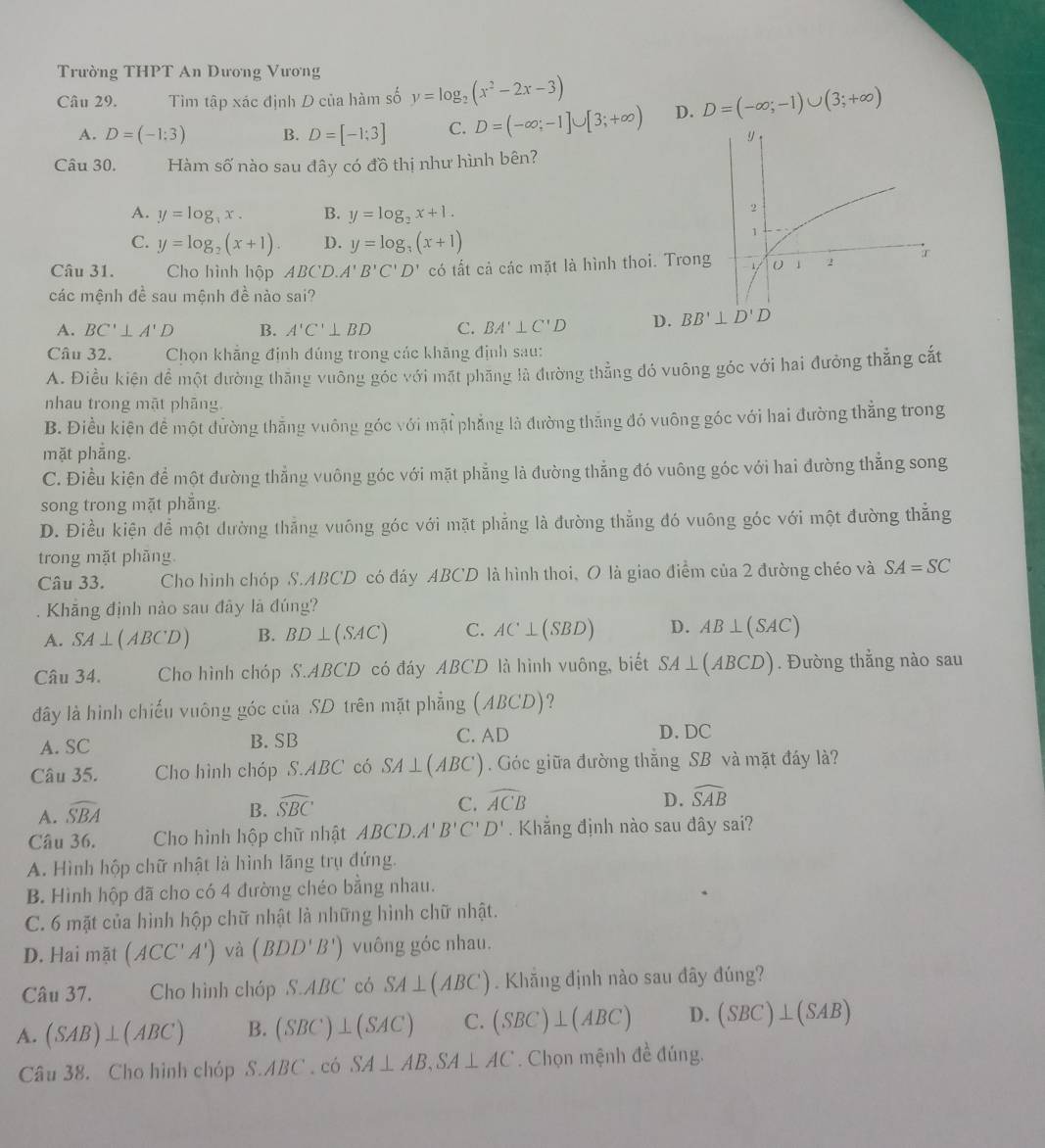 Trường THPT An Dương Vương
Câu 29. Tìm tập xác định D của hàm số y=log _2(x^2-2x-3) D=(-∈fty ;-1)∪ (3;+∈fty )
A. D=(-1:3) B. D=[-1;3] C. D=(-∈fty ;-1]∪ [3;+∈fty ) D.
y
Câu 30. Hàm số nào sau đây có đồ thị như hình bên?
A. y=log _3x. B. y=log _2x+1.
2
C. y=log _2(x+1). D. y=log _3(x+1)
1
Câu 31.  Cho hình hộp 4BCD A'B'C'D' có tất cả các mặt là hình thoi. Trong 0 1 2
các mệnh đề sau mệnh đề nào sai?
A. BC'⊥ A'D B. A'C'⊥ BD C. BA'⊥ C'D D. BB'⊥ D'D
Câu 32.  Chọn khẳng định đúng trong các khãng định sau:
A. Điều kiện để một đường thăng vuỡng góc với mặt phăng là đường thẳng đó vuông góc với hai đường thẳng cắt
nhau trong mặt phāng
B. Điều kiện để một dường thẳng vuông góc với mặi phẳng là đường thắng đó vuông góc với hai đường thẳng trong
mặt phẳng.
C. Điều kiện để một đường thẳng vuông góc với mặt phẳng là đường thẳng đó vuông góc với hai đường thẳng song
song trong mặt phẳng.
D. Điều kiện để một dường thẳng vuông góc với mặt phẳng là đường thẳng đó vuông góc với một đường thẳng
trong mặt phăng.
Câu 33. *Cho hình chóp S.ABCD có đáy ABCD là hình thoi、 O là giao điểm của 2 đường chéo và SA=SC
Khăng định nào sau đây là đúng?
A. SA⊥ (ABCD) B. BD⊥ (SAC) C. AC⊥ (SBD) D. AB⊥ (SAC)
Câu 34. Cho hình chóp S.ABCD có đáy ABCD là hình vuông, biết SA⊥ (ABCD). Đường thẳng nào sau
đây là hình chiếu vuông góc của SD trên mặt phẳng (ABCD)?
A. SC B. SB C. AD
D. DC
Câu 35. Cho hình chóp S.ABC có SA⊥ (ABC). Góc giữa đường thắng SB và mặt đáy là?
A. widehat SBA
D.
B. widehat SBC C. widehat ACB widehat SAB
Câu 36. Cho hình hộp chữ nhật ABCD.A'B'C'D'. Khẳng định nào sau đây sai?
A. Hình hộp chữ nhật là hình lãng trụ đứng.
B. Hình hộp đã cho có 4 đường chéo bằng nhau.
C. 6 mặt của hình hộp chữ nhật là những hình chữ nhật.
D. Hai mặt (ACC'A') và (BDD'B') vuông góc nhau.
Câu 37. Cho hình chóp S.ABC có SA⊥ (ABC). Khăng định nào sau đây đúng?
A. (SAB)⊥ (ABC) B. (SBC)⊥ (SAC) C. (SBC)⊥ (ABC) D. (SBC)⊥ (SAB)
Câu 38. Cho hình chóp S.ABC . có SA⊥ AB,SA⊥ AC. Chọn mệnh đề đúng.