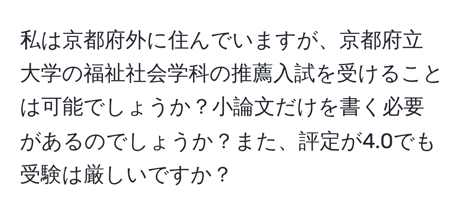 私は京都府外に住んでいますが、京都府立大学の福祉社会学科の推薦入試を受けることは可能でしょうか？小論文だけを書く必要があるのでしょうか？また、評定が4.0でも受験は厳しいですか？