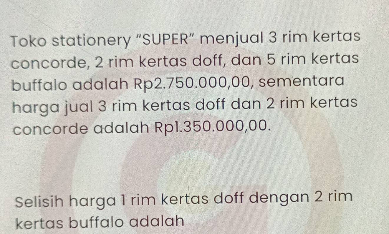 Toko stationery “SUPER” menjual 3 rim kertas 
concorde, 2 rim kertas doff, dan 5 rim kertas 
buffalo adalah Rp2.750.000,00, sementara 
harga jual 3 rim kertas doff dan 2 rim kertas 
concorde adalah Rp1.350.000,00. 
Selisih harga 1 rim kertas doff dengan 2 rim 
kertas buffalo adalah