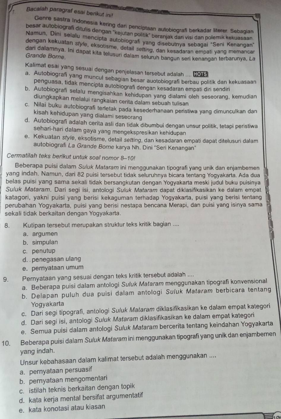 Bacalah paragraf esai berikut ini!
Genre sastra Indonesia kering dan penciptaan autobiografi berkadar literer. Sebagian
besar autobiografi ditulis dengan "kejutan politik" beranjak dani visi dan polemik kekuasaan
Namun, Dini selalu mencipta autobiografi yang disebutnya sebagai "Seni Kenangan”
dengan kekuatan sfyle, eksotisme, detail setting, dan kesadaran empati yang memanca
dari dalamnya. Ini dapat kita telusuri dalam seluruh bangun seri kenangan terbarunya, La
Grande Borne.
Kalimat esai yang sesuai dengan penjelasan tersebut adalah .... HOTS
a. Autobiografi yang muncul sebagian besar auotobiografi berbau politik dan kekuasaan
penguasa, tidak mencipta autobiografi dengan kesadaran empati diri sendiri
b. Autobiografi selalu mengisahkan kehidupan yang dialami oleh seseorang, kemudian
diungkapkan melalui rangkaian cerita dalam sebuah tulisan
c. Nilai buku autobiografi terletak pada kesederhanaan peristiwa yang dimunculkan dan
kisah kehidupan yang dialami seseorang
d. Autobiografi adalah cerita asli dan tidak dibumbui dengan unsur politik, tetapi peristiwa
sehari-hari dalam gaya yang mengekspresikan kehidupan
e. Kekuatan style, eksotisme, detail setting, dan kesadaran empati dapat ditelusuri dalam
autobiografi La Grande Borne karya Nh. Dini 'Seri Kenangan"
Cermatilah teks berikut untuk soal nomor 8-10!
Beberapa puisi dalam Suluk Mataram ini menggunakan tipografi yang unik dan enjambemen
yang indah. Namun, dari 82 puisi tersebut tidak seluruhnya bicara tentang Yogyakarta. Ada dua
belas puisi yang sama sekali tidak bersangkutan dengan Yogyakarta meski judul buku puisinya
Suluk Mataram. Dari segi isi, antologi Suluk Mataram dapat diklasifikasikan ke dalam empat
katagori, yakni puisi yang berisi kekaguman terhadap Yogyakarta, puisi yang berisi tentang
perubahan Yogyakarta, puisi yang berisi nestapa bencana Merapi, dan puisi yang isinya sama
sekali tidak berkaitan dengan Yogyakarta.
8. Kutipan tersebut merupakan struktur teks kritik bagian ....
a. argumen
b. simpulan
c. penutup
d. . penegasan ulang
e. pernyataan umum
9. Pernyataan yang sesuai dengan teks kritik tersebut adalah ....
a. Beberapa puisi dalam antologi Suluk Mataram menggunakan tipografi konvensional
b. Delapan puluh dua puisi dalam antologi Suluk Mataram berbicara tentang
Yogyakarta
c. Dari segi tipografi, antologi Suluk Mataram diklasifikasikan ke dalam empat kategori
d. Dari segi isi, antologi Suluk Mataram diklasifikasikan ke dalam empat kategori
e. Semua puisi dalam antologi Suluk Mataram bercerita tentang keindahan Yogyakarta
10. Beberapa puisi dalam Suluk Mataram ini menggunakan tipografi yang unik dan enjambemen
yang indah.
Unsur kebahasaan dalam kalimat tersebut adalah menggunakan ....
a. pernyataan persuasif
b. pernyataan mengomentari
c. istilah teknis berkaitan dengan topik
d. kata kerja mental bersifat argumentatif
e. kata konotasi atau kiasan