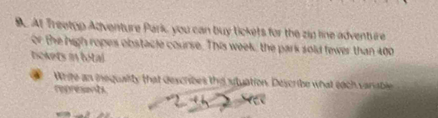 At Treetop Adventure Park you can buy licke)s for the zip line adventure 
or the high ropes obstacle course. This week, the park sold fewer than 400
tickets in total 
Write an inequality that describes the situation. Describe what each vanable 
represents.