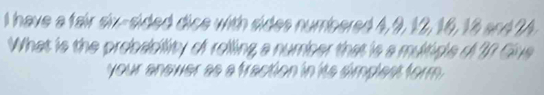 have a fair six-sided dice with sides numbered 4, 9, 12, 16, 18 and 24
What is the probacility of rolling a number that is a multigle o 27 Give 
your anower as a fraction in its simplest form .