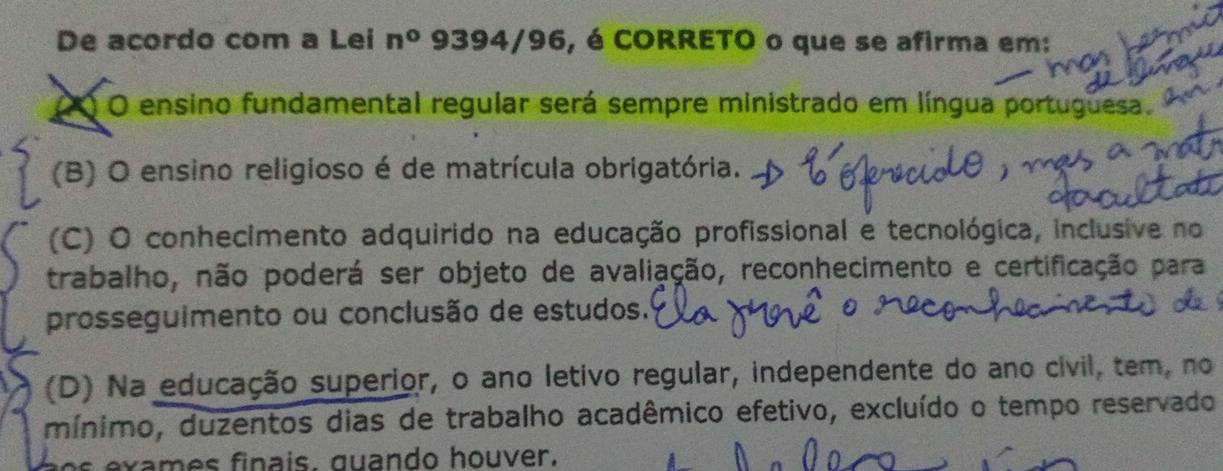 De acordo com a Lei n° 9394/96, é CORRETO o que se afirma em:
OO O ensino fundamental regular será sempre ministrado em língua portuguesa.
(B) O ensino religioso é de matrícula obrigatória.
(C) O conhecimento adquirido na educação profissional e tecnológica, inclusive no
trabalho, não poderá ser objeto de avaliação, reconhecimento e certificação para
prosseguimento ou conclusão de estudos.
(D) Na educação superior, o ano letivo regular, independente do ano civil, tem, no
mínimo, duzentos dias de trabalho acadêmico efetivo, excluído o tempo reservado
am es finais, quando houver.