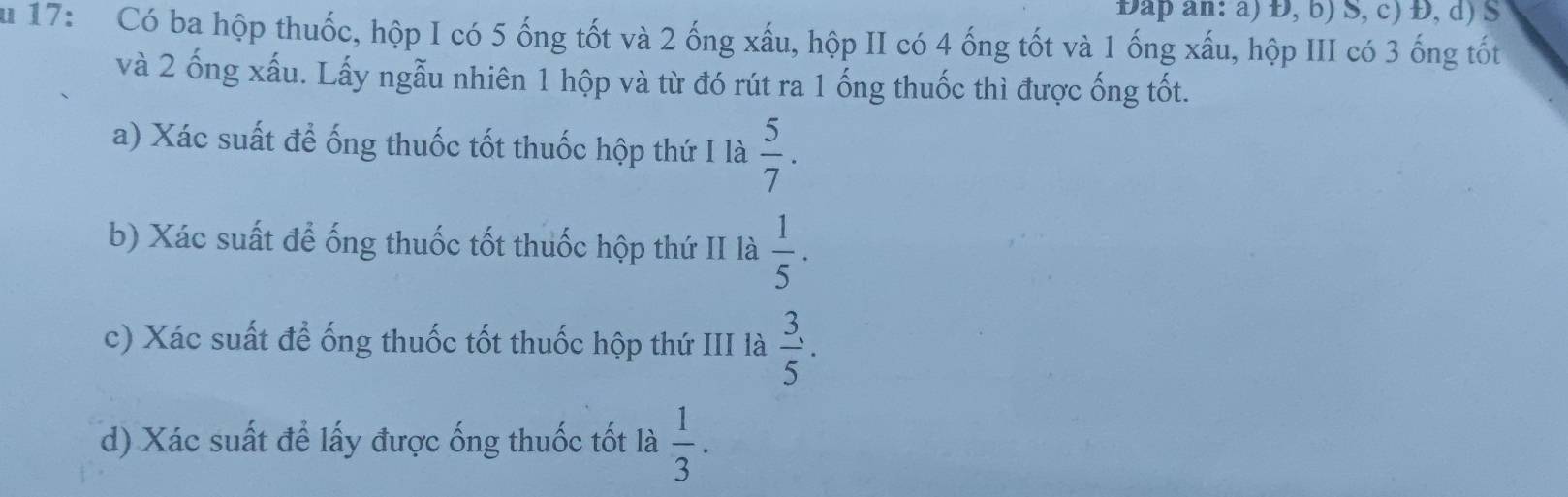 DĐap an: a) Đ, b) S, c) Đ, d) S 
u 17: Có ba hộp thuốc, hộp I có 5 ống tốt và 2 ống xấu, hộp II có 4 ống tốt và 1 ống xấu, hộp III có 3 ống tốt 
và 2 ống xấu. Lấy ngẫu nhiên 1 hộp và từ đó rút ra 1 ống thuốc thì được ống tốt. 
a) Xác suất để ống thuốc tốt thuốc hộp thứ I là  5/7 . 
b) Xác suất để ống thuốc tốt thuốc hộp thứ II là  1/5 . 
c) Xác suất để ống thuốc tốt thuốc hộp thứ III là  3/5 . 
d) Xác suất để lấy được ống thuốc tốt là  1/3 .