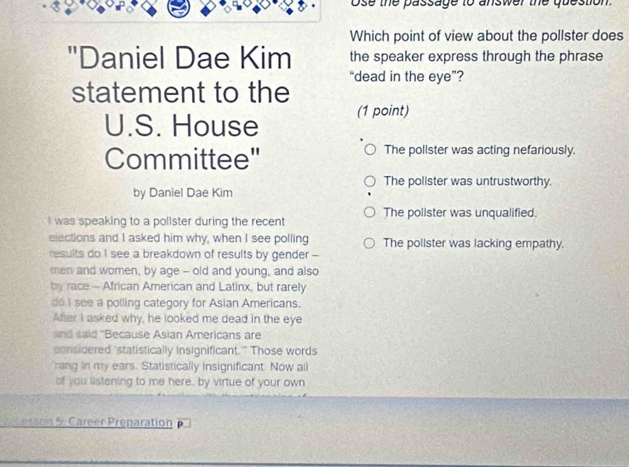 ose the passage to answer the question.
Which point of view about the pollster does
"Daniel Dae Kim the speaker express through the phrase
“dead in the eye”?
statement to the
U.S. House
(1 point)
Committee"
The pollster was acting nefariously.
The polister was untrustworthy.
by Daniel Dae Kim
The polister was unqualified.
I was speaking to a pollster during the recent 
elections and I asked him why, when I see polling The pollster was lacking empathy.
results do I see a breakdown of results by gender --
men and women, by age - old and young, and also
by race - African American and Latinx, but rarely
do I see a polling category for Asian Americans.
After I asked why, he looked me dead in the eye
and said "Because Asian Americans are
considered 'statistically insignificant.'" Those words
rang in my ears. Statistically insignificant. Now all
of you listening to me here, by virtue of your own
2 esson 5: Career Preparation