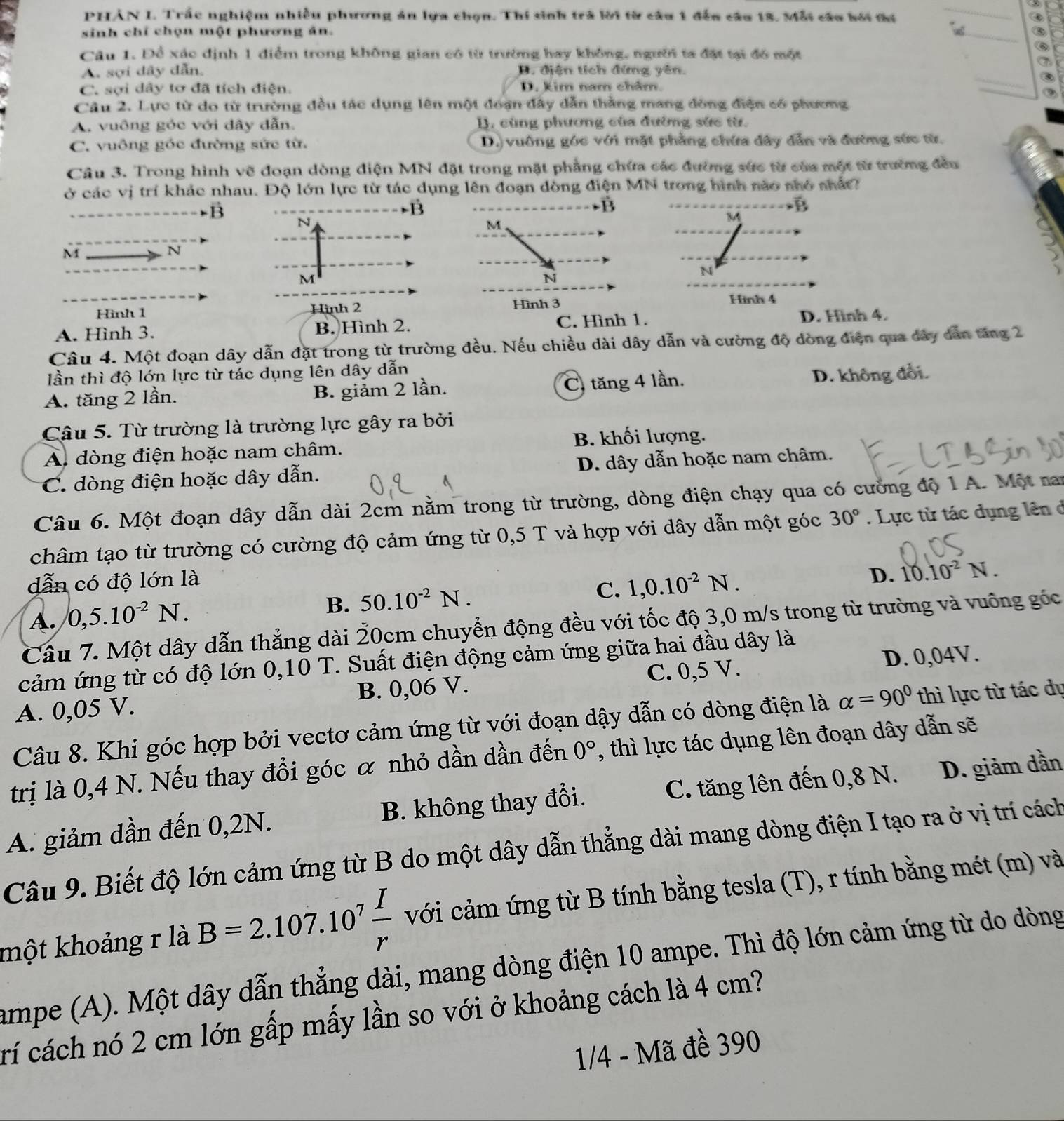 a
PHẢN I. Trấc nghiệm nhiều phương án lựa chọn. Thí sinh trà lời từ câu 1 đến câu 18. Mỗi cầu bới ti ③
sinh chỉ chọn một phương ản. _⑤
Câu 1. Để xác định 1 điểm trong không gian có từ trường hay không, người ta đặt tại đó một
⑥
A. sợi dây dẫn. D. điện tích đứng yên.
a
_③
C. sợi dây tơ đã tích điện. D. kim nam châm.
③
Câu 2. Lực từ do từ trường đều tác dụng lên một đoạn đây dẫn thằng mang đồng điện có phương
A. vuông góc với dây dẫn. B. cùng phương của đường sức từ.
C. vuông góc đường sức từ. D.) vuông góc với mặt phẳng chứa đây dẫn và đường sức từ.
Câu 3. Trong hình vẽ đoạn dòng điện MN đặt trong mặt phẳng chứa các đường sức từ của một từ trường đều
ở các vị trí khác nhau. Độ lớn lực từ tác dụng lên đoạn dòng điện MN trong hình nào nhỏ nhất
B
-B
vector B
N
M
M
N
M
N
Hình 1 Hình 2 Hình 3
A. Hình 3. B. Hình 2. C. Hình 1.
D. Hình 4.
Câu 4. Một đoạn dây dẫn đặt trong từ trường đều. Nếu chiều dài dây dẫn và cường độ dòng điện qua đây dân tăng 2
lần thì độ lớn lực từ tác dụng lên dây dẫn
A. tăng 2 lần. B. giảm 2 lần. C tăng 4 lần. D. không đổi.
Câu 5. Từ trường là trường lực gây ra bởi
B. khối lượng.
A dòng điện hoặc nam châm.
C. dòng điện hoặc dây dẫn. D. dây dẫn hoặc nam châm.
Câu 6. Một đoạn dây dẫn dài 2cm nằm trong từ trường, dòng điện chạy qua có cường độ 1 A. Một na
châm tạo từ trường có cường độ cảm ứng từ 0,5 T và hợp với dây dẫn một góc 30°. Lực từ tác dụng lên ở
dẫn có độ lớn là
C. 1,0.10^(-2)N.
D. 10.10^(-2)N.
A. 0,5.10^(-2)N.
B. 50.10^(-2)N.
Cầu 7. Một dây dẫn thẳng dài 20cm chuyển động đều với tốc độ 3,0 m/s trong từ trường và vuống góc
cảm ứng từ có độ lớn 0,10 T. Suất điện động cảm ứng giữa hai đầu dây là
A. 0,05 V. B. 0,06 V. C. 0,5 V. D. 0,04V.
Câu 8. Khi góc hợp bởi vectơ cảm ứng từ với đoạn dậy dẫn có dòng điện là alpha =90° thì lực từ tác dự
trị là 0,4 N. Nếu thay đổi góc α nhỏ dần dần đến 0° , thì lực tác dụng lên đoạn dây dẫn sẽ
A. giảm dần đến 0,2N. B. không thay đổi. C. tăng lên đến 0,8 N. D. giảm dần
Câu 9. Biết độ lớn cảm ứng từ B do một dây dẫn thẳng dài mang dòng điện I tạo ra ở vị trí cách
khột khoảng r là B=2.107.10^7 I/r  với cảm ứng từ B tính bằng tesla (T), r tính bằng mét (m) và
ampe (A). Một dây dẫn thẳng dài, mang dòng điện 10 ampe. Thì độ lớn cảm ứng từ do dòng
rí cách nó 2 cm lớn gấp mấy lần so với ở khoảng cách là 4 cm?
1/4 - Mã đề 390