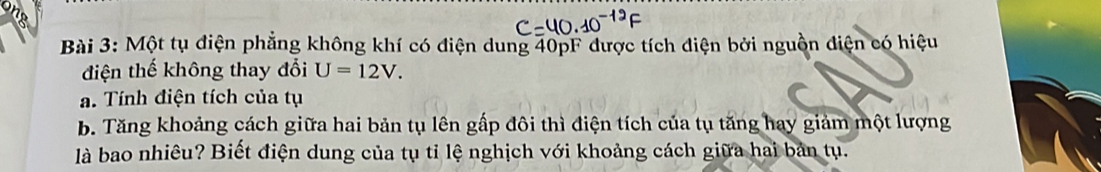 Một tụ điện phẳng không khí có điện dung 40pF được tích điện bởi nguồn điện có hiệu 
điện thế không thay đổi U=12V. 
a. Tính điện tích của tụ 
b. Tăng khoảng cách giữa hai bản tụ lên gấp đôi thì điện tích của tụ tăng hay giảm một lượng 
là bao nhiêu? Biết điện dung của tụ tỉ lệ nghịch với khoảng cách giữa hai bản tụ.