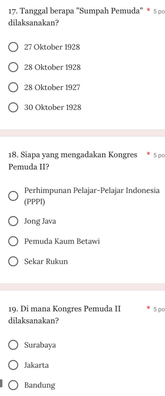 Tanggal berapa 'Sumpah Pemuda' * 5 po
dilaksanakan?
27 Oktober 1928
28 Oktober 1928
28 Oktober 1927
30 Oktober 1928
18. Siapa yang mengadakan Kongres * 5 po
Pemuda II?
Perhimpunan Pelajar-Pelajar Indonesia
(PPPI)
Jong Java
Pemuda Kaum Betawi
Sekar Rukun
19. Di mana Kongres Pemuda II 5 po
dilaksanakan?
Surabaya
Jakarta
Bandung