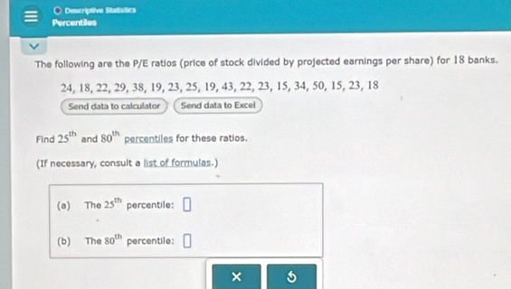 Descriptive Statistics 
Percentiles 
The following are the P/E ratios (price of stock divided by projected earnings per share) for 18 banks.
24, 18, 22, 29, 38, 19, 23, 25, 19, 43, 22, 23, 15, 34, 50, 15, 23, 18
Send data to calculator Send data to Excel 
Find 25^(th) and 80^(th) percentiles for these ratios. 
(If necessary, consult a list of formulas.) 
(a) The 25^(th) percentile: □ 
(b) The 80^(th) percentile: 
×