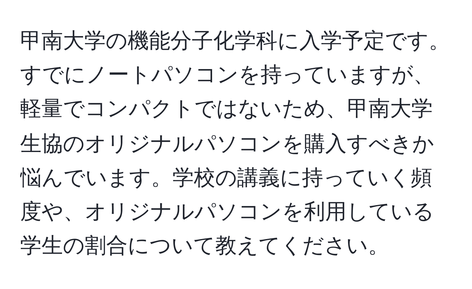 甲南大学の機能分子化学科に入学予定です。すでにノートパソコンを持っていますが、軽量でコンパクトではないため、甲南大学生協のオリジナルパソコンを購入すべきか悩んでいます。学校の講義に持っていく頻度や、オリジナルパソコンを利用している学生の割合について教えてください。