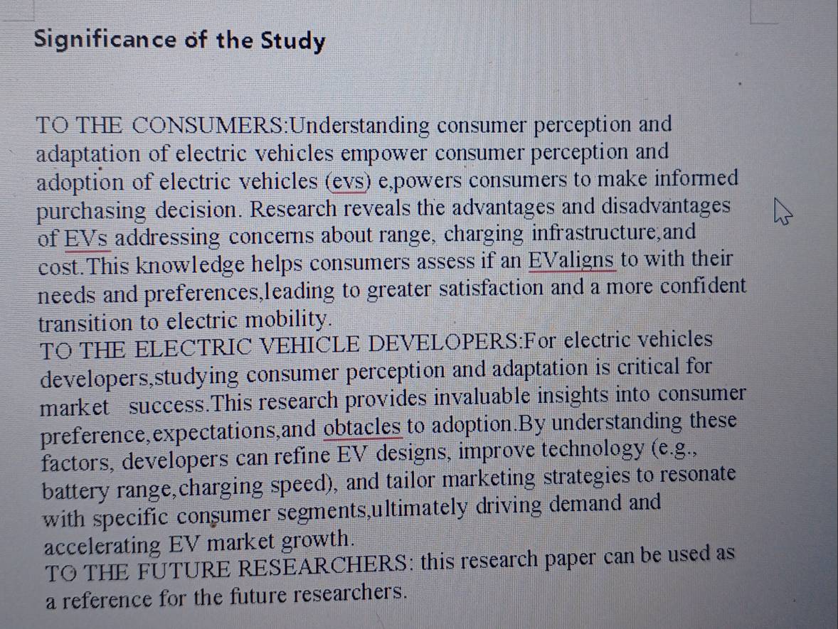 Significance of the Study 
TO THE CONSUMERS:Understanding consumer perception and 
adaptation of electric vehicles empower consumer perception and 
adoption of electric vehicles (evs) e,powers consumers to make informed 
purchasing decision. Research reveals the advantages and disadvantages 
of EVs addressing concerns about range, charging infrastructure,and 
cost.This knowledge helps consumers assess if an EValigns to with their 
needs and preferences,leading to greater satisfaction and a more confident 
transition to electric mobility. 
TO THE ELECTRIC VEHICLE DEVELOPERS:For electric vehicles 
developers,studying consumer perception and adaptation is critical for 
market success.This research provides invaluable insights into consumer 
preference,expectations,and obtacles to adoption.By understanding these 
factors, developers can refine EV designs, improve technology (e.g., 
battery range,charging speed), and tailor marketing strategies to resonate 
with specific consumer segments,ultimately driving demand and 
accelerating EV market growth. 
TO THE FUTURE RESEARCHERS: this research paper can be used as 
a reference for the future researchers.