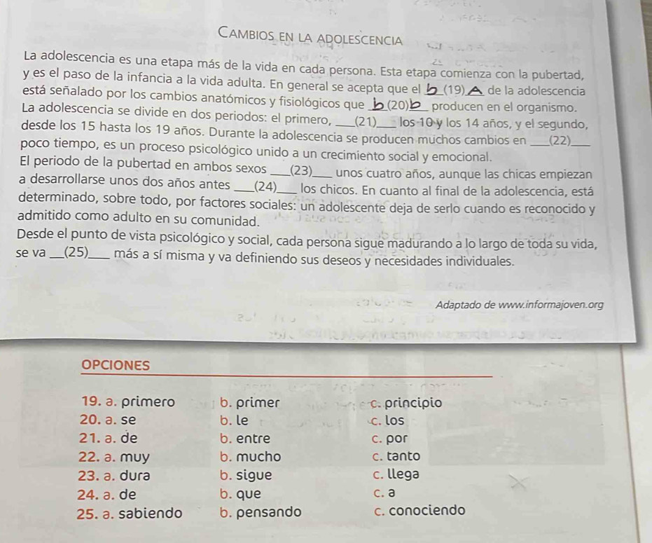 Cambios en la adolescencia
La adolescencia es una etapa más de la vida en cada persona. Esta etapa comienza con la pubertad,
y es el paso de la infancia a la vida adulta. En general se acepta que el (19) de la adolescencia
está señalado por los cambios anatómicos y fisiológicos que (20) _producen en el organismo.
La adolescencia se divide en dos periodos: el primero, _(21)_ los 10 y los 14 años, y el segundo,
desde los 15 hasta los 19 años. Durante la adolescencia se producen muchos cambios en _(22)_
poco tiempo, es un proceso psicológico unido a un crecimiento social y emocional.
El periodo de la pubertad en ambos sexos _(23) unos cuatro años, aunque las chicas empiezan
a desarrollarse unos dos años antes _(24)_ los chicos. En cuanto al final de la adolescencia, está
determinado, sobre todo, por factores sociales: un adolescente deja de serlo cuando es reconocido y
admitido como adulto en su comunidad.
Desde el punto de vista psicológico y social, cada persona sigue madurando a lo largo de toda su vida,
se va _(25)_ más a sí misma y va definiendo sus deseos y necesidades individuales.
Adaptado de www.informajoven.org
OPCIONES
19. a. primero b. primer C. principio
20. a. se b. le c. los
21. a. de b. entre c. por
22. a. muy b. mucho c. tanto
23. a. dura b. sigue c. llega
24. a. de b. que c. a
25. a. sabiendo b. pensando c. conociendo