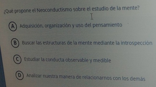 ¿Qué propone el Neoconductismo sobre el estudio de la mente?
A Adquisición, organización y uso del pensamiento
B Buscar las estructuras de la mente mediante la introspección
C Estudiar la conducta observable y medible
D Analizar nuestra manera de relacionarnos con los demás