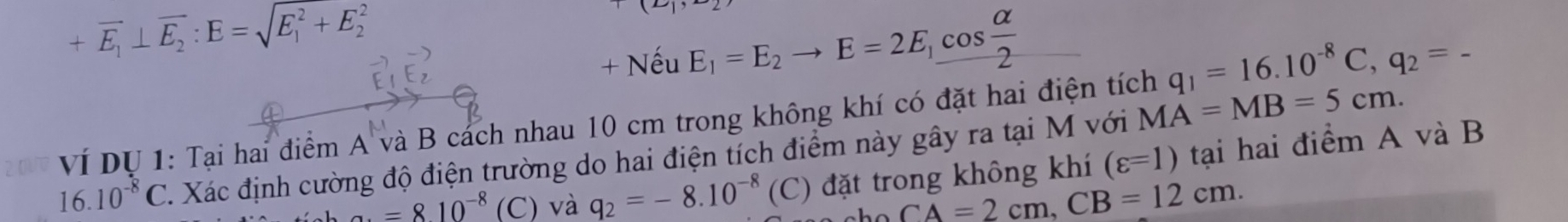 +overline E_1⊥ overline E_2:E=sqrt (E_1)^2+E_2^2
+Nhat euE_1=E_2to E=2E_1cos  alpha /2 
VÍ Dự 1: Tại hai điểm A và B cách nhau 10 cm trong không khí có đặt hai điện tích q_1=16.10^(-8)C, q_2=-
16.10^(-8)C C. Xác định cường độ điện trường do hai điện tích điểm này gây ra tại M với MA=MB=5cm. 
a. =810^(-8) (C) và q_2=-8.10^(-8) (C) đặt trong không khí (varepsilon =1) tại hai điểm A và B
CA=2cm, CB=12cm.