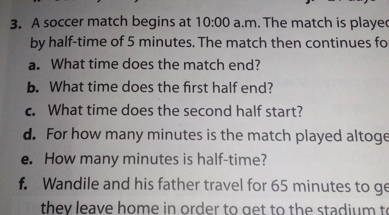 A soccer match begins at 10:00 a.m. The match is played 
by half-time of 5 minutes. The match then continues fo 
a. What time does the match end? 
b. What time does the first half end? 
c. What time does the second half start? 
d. For how many minutes is the match played altoge 
e. How many minutes is half-time? 
f. Wandile and his father travel for 65 minutes to ge 
they leave home in order to get to the stadium to