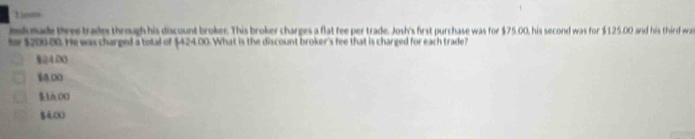 Lissts
msl made three trades through his discount broker. This broker charges a flat fee per trade. Josh's first purchase was for $75.00, his second was for $125.00 and his third wa
tr $200.00. He was charged a total of $424.00. What is the discount broker's fee that is charged for each trade?
§24.00
$0 00
$1A O0
gà o