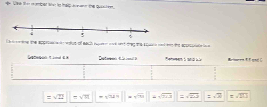 Use the number line to help answer the question. 
Determine the approximate value of each square root and drag the square root into the appropriate bor.
=sqrt(22)=sqrt(31)=sqrt(31.9)=sqrt(23)=sqrt(27.3) |=sqrt(25.9)=sqrt(30)=sqrt(211)