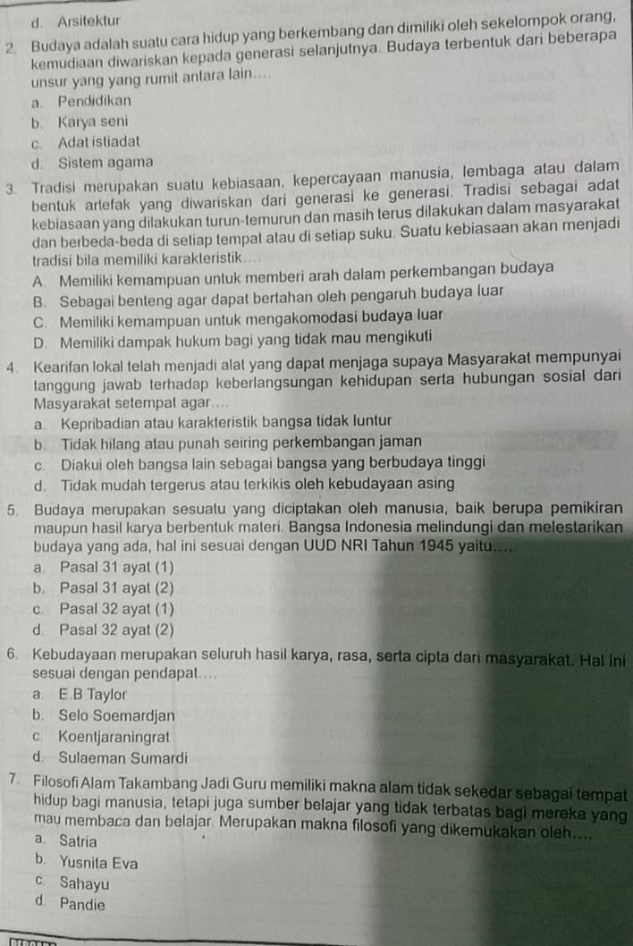 d. Arsitektur
2. Budaya adalah suatu cara hidup yang berkembang dan dimiliki oleh sekelompok orang,
kemudiaan diwariskan kepada generasi selanjutnya. Budaya terbentuk dari beberapa
unsur yang yang rumit antara lain....
a. Pendidikan
b. Karya seni
c. Adat istiadat
d. Sistem agama
3. Tradisi merupakan suatu kebiasaan, kepercayaan manusia, lembaga atau dalam
bentuk arlefak yang diwariskan dari generasi ke generasi. Tradisi sebagai adat
kebiasaan yang dilakukan turun-temurun dan masih terus dilakukan dalam masyarakat
dan berbeda-beda di setiap tempat atau di setiap suku. Suatu kebiasaan akan menjadi
tradisi bila memiliki karakteristik
A. Memiliki kemampuan untuk memberi arah dalam perkembangan budaya
B. Sebagai benteng agar dapat bertahan oleh pengaruh budaya luar
C. Memiliki kemampuan untuk mengakomodasi budaya luar
D. Memiliki dampak hukum bagi yang tidak mau mengikuti
4 Kearifan lokal telah menjadi alat yang dapat menjaga supaya Masyarakat mempunyai
tanggung jawab terhadap keberlangsungan kehidupan serta hubungan sosial dari
Masyarakat setempal agar....
a. Kepribadian atau karakteristik bangsa tidak luntur
b. Tidak hilang atau punah seiring perkembangan jaman
c. Diakui oleh bangsa lain sebagai bangsa yang berbudaya tinggi
d. Tidak mudah tergerus atau terkikis oleh kebudayaan asing
5. Budaya merupakan sesuatu yang diciptakan oleh manusia, baik berupa pemikiran
maupun hasil karya berbentuk materi. Bangsa Indonesia melindungi dan melestarikan
budaya yang ada, hal ini sesuai dengan UUD NRI Tahun 1945 yaitu....
a. Pasal 31 ayat (1)
b. Pasal 31 ayal (2)
c Pasal 32 ayat (1)
d. Pasal 32 ayat (2)
6. Kebudayaan merupakan seluruh hasil karya, rasa, serta cipta dari masyarakat. Hal ini
sesuai dengan pendapal....
a. E.B Taylor
b. Selo Soemardjan
c Koentjaraningrat
d. Sulaeman Sumardi
7. Filosofi Alam Takambang Jadi Guru memiliki makna alam tidak sekedar sebagai tempat
hidup bagi manusia, tetapi juga sumber belajar yang tidak terbatas bagi mereka yang
mau membaca dan belajar. Merupakan makna filosofi yang dikemukakan oleh....
a Satria
b. Yusnila Eva
c Sahayu
d. Pandie