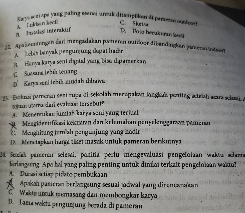 Karya seni apa yang paling sesuai untuk ditampilkan di pameran outdoor?
A. Lukisan kecil C. Sketsa
B. Instalasi interaktif
D. Foto berukuran kecil
22. Apa keuntungan dari mengadakan pameran outdoor dibandingkan pameran indoor?
A. Lebih banyak pengunjung dapat hadir
B. Hanya karya seni digital yang bisa dipamerkan
C. Suasana lebih tenang
D. Karya seni lebih mudah dibawa
23. Evaluasi pameran seni rupa di sekolah merupakan langkah penting setelah acara selesai. 
tujuan utama dari evaluasi tersebut?
A. Menentukan jumlah karya seni yang terjual
Mengidentifikasi kekuatan dan kelemahan penyelenggaraan pameran
C. Menghitung jumlah pengunjung yang hadir
D. Menetapkan harga tiket masuk untuk pameran berikutnya
24. Setelah pameran selesai, panitia perlu mengevaluasi pengelolaan waktu selama
berlangsung. Apa hal yang paling penting untuk dinilai terkait pengelolaan waktu?
A. Durasi setiap pidato pembukaan
Apakah pameran berlangsung sesuai jadwal yang direncanakan
C. Waktu untuk memasang dan membongkar karya
D. Lama waktu pengunjung berada di pameran