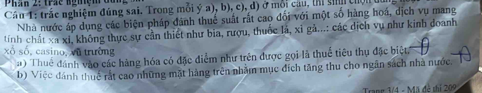 Phan 2: trác nghệm đu 
Câu 1: trắc nghiệm đúng sai. Trong mỗi ý a), b), c), d) ở mỗi cầu, thi sih chộn 
Nhà nước áp dụng các biện pháp đánh thuế suất rất cao đối với một số hàng hoá, dịch vụ mang 
tính chất xa xỉ, không thực sự cần thiết như bia, rượu, thuốc lá, xỉ gả...: các dịch vụ như kinh doanh 
xổ số, casino, vũ trường 
a) Thuế đánh vào các hàng hóa có đặc điểm như trên được gọi là thuế tiêu thụ đặc biệt 
b) Việc đánh thuế rất cao những mặt hàng trên nhằm mục đích tăng thu cho ngân sách nhà nước. 
Trang 3/4 - Mã đề thị 209