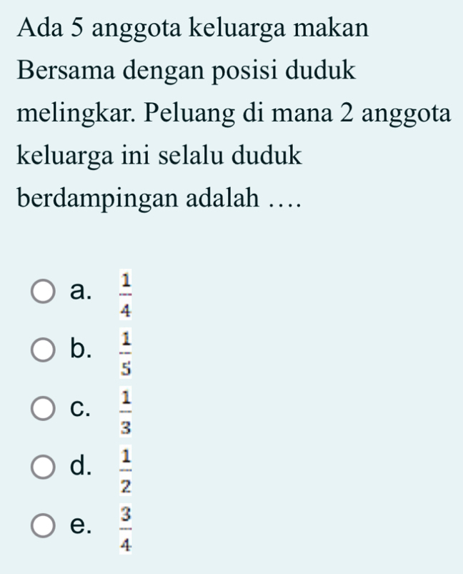 Ada 5 anggota keluarga makan
Bersama dengan posisi duduk
melingkar. Peluang di mana 2 anggota
keluarga ini selalu duduk
berdampingan adalah …
a.  1/4 
b.  1/5 
C.  1/3 
d.  1/2 
e.  3/4 