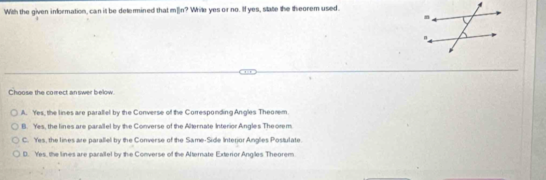 With the given information, can it be determined that m]n? Write yes or no. If yes, state the theorem used.
Choose the correct answer below.
A. Yes, the lines are parallel by the Converse of the Corresponding Angles Theorem
B. Yes, the lines are parallel by the Converse of the Alternate Interior Angles Theorem.
C. Yes, the lines are parallel by the Converse of the Same-Side Interior Angles Postulate.
D. Yes, the lines are parallel by the Converse of the Alternate Exterior Angles Theorem.