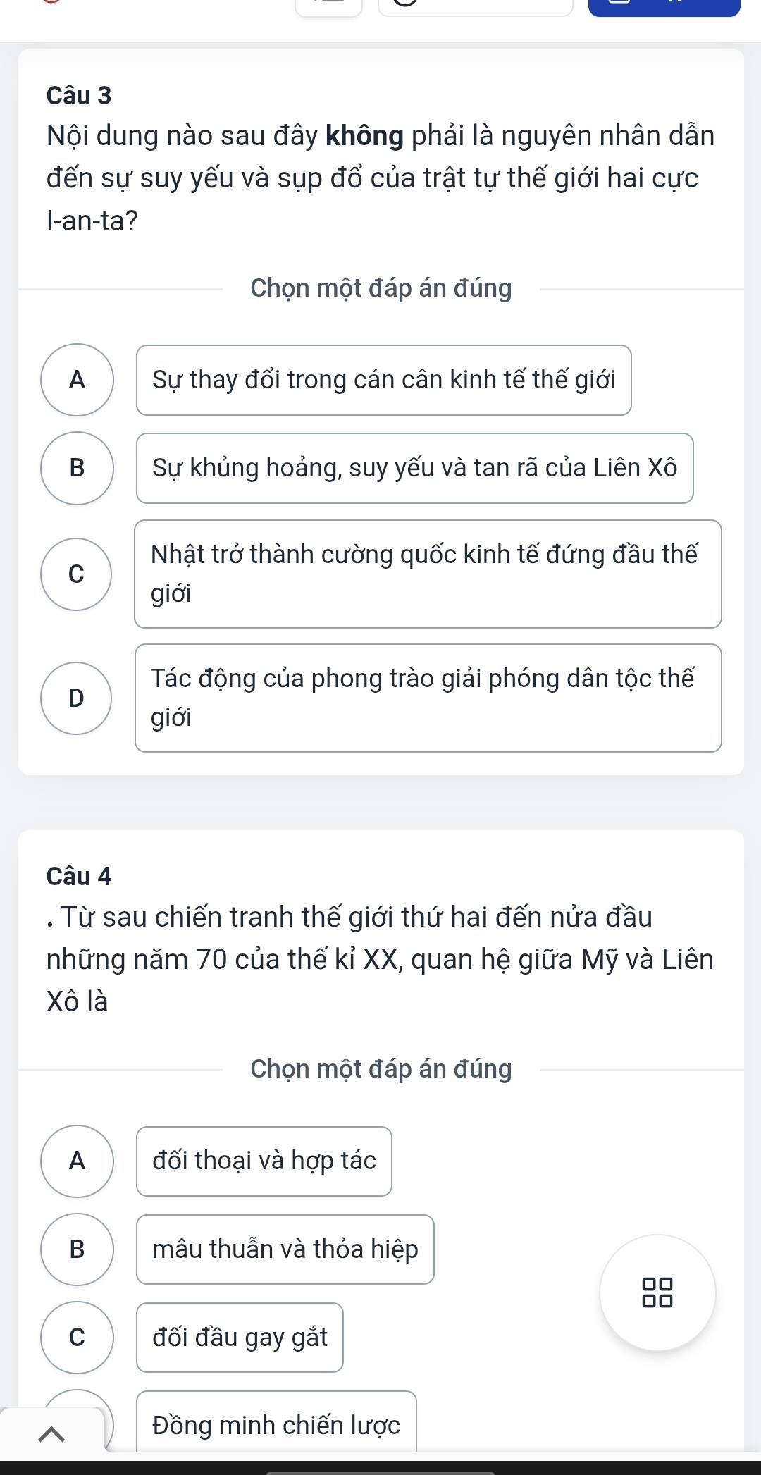 Nội dung nào sau đây không phải là nguyên nhân dẫn
đến sự suy yếu và sụp đổ của trật tự thế giới hai cực
I-an-ta?
Chọn một đáp án đúng
A Sự thay đổi trong cán cân kinh tế thế giới
B Sự khủng hoảng, suy yếu và tan rã của Liên Xô
Nhật trở thành cường quốc kinh tế đứng đầu thế
C
giới
Tác động của phong trào giải phóng dân tộc thế
D
giới
Câu 4
. Từ sau chiến tranh thế giới thứ hai đến nửa đầu
những năm 70 của thế kỉ XX, quan hệ giữa Mỹ và Liên
Xô là
Chọn một đáp án đúng
A đối thoại và hợp tác
B mâu thuẫn và thỏa hiệp
C đối đầu gay gắt
^
Đồng minh chiến lược