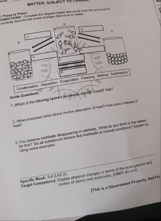 ame. _93 
MATTER: SUBJECT T8 CHANU 
. Phase to Phase DIRECTIONS: Complete the diagram below with words from the word pool to 
correctly describe the phase changes that occur in matter. 
Gulde Questions: 
1. Which of the following beakers represents a sol 
2. What processes listed above involve absorption of heat? How about release of 
heat? 
3. You observe mothballs disappearing in cabinets. What do you think is the reason 
for this? Do all substances behave like mothballs at normal conditions? Explain by 
citing some examples. 
Target Competency: Explain physical changes in terms of the arrangement and 
motion of atoms and molecules. (S8MT-IIIc-d-9) 
Specific Week: 3-4 (LAS 2) 
(This is a Government Property. Not For