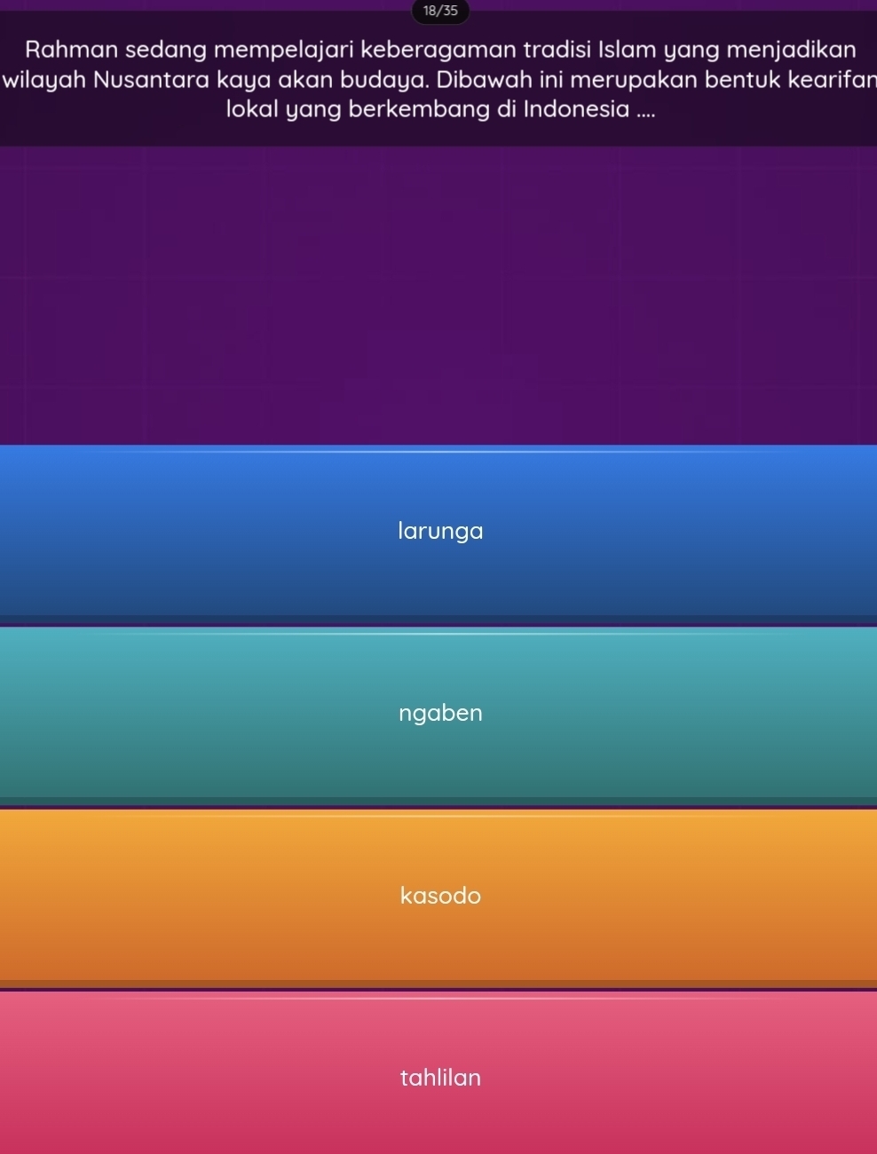 18/35
Rahman sedang mempelajari keberagaman tradisi Islam yang menjadikan
wilayah Nusantara kaya akan budaya. Dibawah ini merupakan bentuk kearifan
lokal yang berkembang di Indonesia ....
larunga
ngaben
kasodo
tahlilan