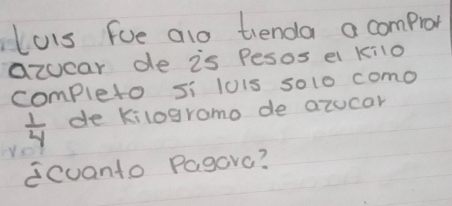 uis fue alo tienda a comprot 
azucar de is Pesos el kilo 
completo si lois so1o como
 1/4  de kilogramo de azocar 
cuanto Pagovc?