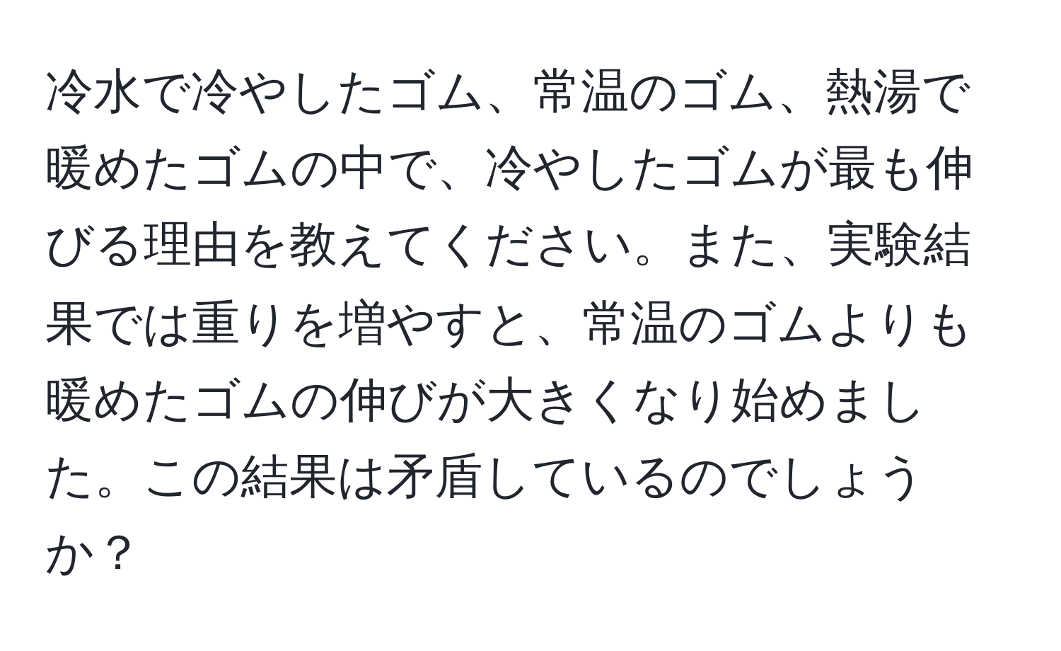 冷水で冷やしたゴム、常温のゴム、熱湯で暖めたゴムの中で、冷やしたゴムが最も伸びる理由を教えてください。また、実験結果では重りを増やすと、常温のゴムよりも暖めたゴムの伸びが大きくなり始めました。この結果は矛盾しているのでしょうか？