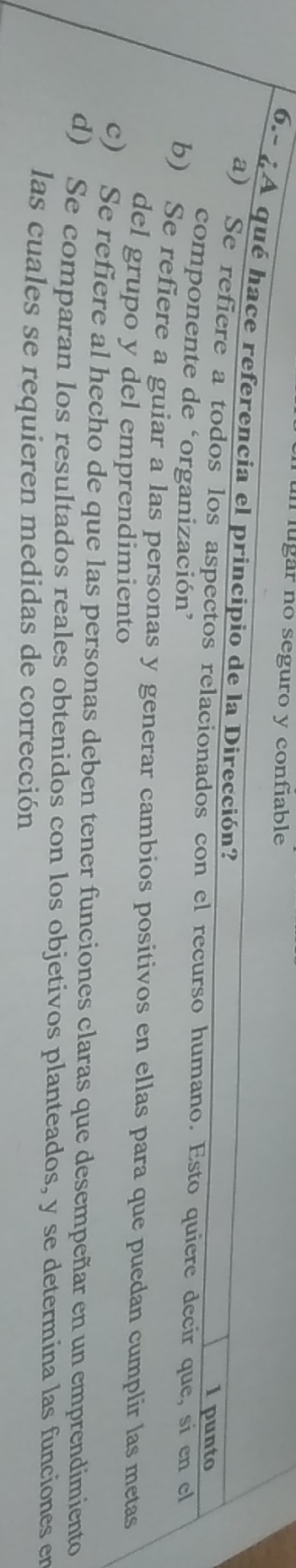 ugar no seguro y confiable
6.- ¿A qué hace referencia el principio de la Dirección?
1 punto
a) Se refiere a todos los aspectos relacionados con el recurso humano. Esto quiere decir que, si en cl
componente de ‘organización’
b) Se refiere a guiar a las personas y generar cambios positivos en ellas para que puedan cumplir las metas
del grupo y del emprendimiento
c) Se refiere al hecho de que las personas deben tener funciones claras que desempeñar en un emprendimiento
d) Se comparan los resultados reales obtenidos con los objetivos planteados, y se determina las funciones er
las cuales se requieren medidas de corrección