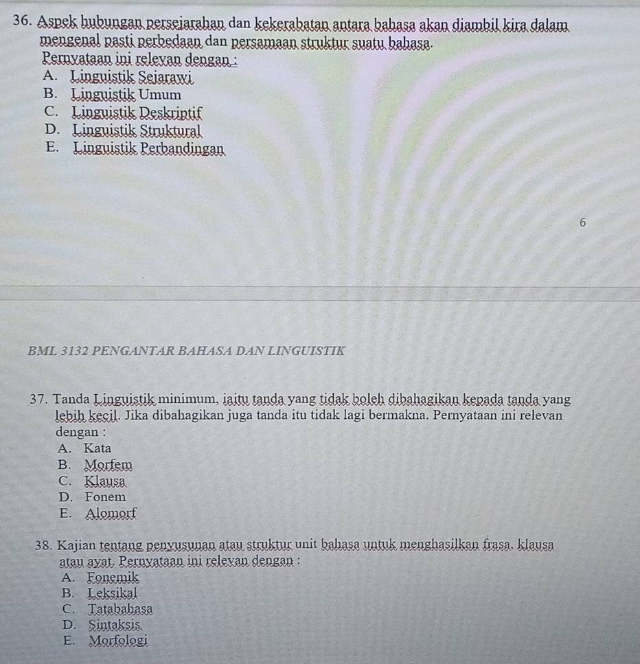 Aspek hubungan perseiarahan dan kekerabatan antara bahasa akan diambil kira dalam
mengenal pasti perbedaan dan persamaan struktur suatu bahasa.
Pernyataan ini releyan dengan :
A. Linguistik Sejarawi
B. Linguistik Umum
C. Linguistik Deskriptif
D. Linguistik Struktural
E. Linguistik Perbandingan
6
BML 3132 PENGANTAR BAHASA DAN LINGUISTIK
37. Tanda Linguistik minimum, iaitu tanda yang tidak boleh dibahagikan kepada tanda yang
lebih kecil. Jika dibahagikan juga tanda itu tidak lagi bermakna. Pernyataan ini relevan
dengan :
A. Kata
B. Morfem
C. Klausa
D. Fonem
E. Alomorf
38. Kajian tentang penyusunan atau struktur unit bahasa untuk menghasilkan frasa. klausa
atau ayat. Pernyataan ini releyan dengan :
A. Fonemik
B. Leksikal
C. Tatabahasa
D. Sintaksis
E. Morfologi