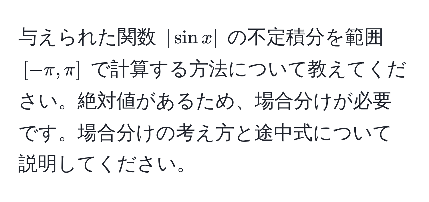 与えられた関数 $| sin x |$ の不定積分を範囲 $[-π, π]$ で計算する方法について教えてください。絶対値があるため、場合分けが必要です。場合分けの考え方と途中式について説明してください。