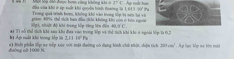 Cầu 3: Một lốp ốtổ được bơm căng không khí ở 27°C. Áp suất ban 
đầu của khí ở áp suất khí quyền bình thường là 1,013· 10^5Pa. 
Trong quá trình bơm, không khí vào trong lốp bị nén lại và 
giảm 80% thể tích ban đầu (khi không khí còn ở bên ngoài 
lốp), nhiệt độ khí trong lốp tăng lên đến 40,0°C. 
a) Tỉ số thể tích khí sau khi đưa vào trong lốp và thể tích khí khi ở ngoài lốp là 0,2
b) Áp suất khí trong lốp là 2,11· 10^3Pa
c) Biết phần lốp xe tiếp xúc với mặt đường có dạng hình chữ nhật, diện tích 205cm^2 Áp lực lốp xe lên mặt 
đường cỡ 1000 N.