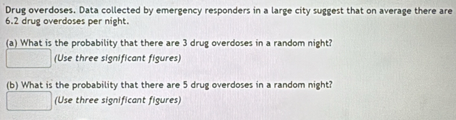 Drug overdoses. Data collected by emergency responders in a large city suggest that on average there are
6.2 drug overdoses per night. 
(a) What is the probability that there are 3 drug overdoses in a random night? 
(Use three significant figures) 
(b) What is the probability that there are 5 drug overdoses in a random night? 
(Use three significant figures)