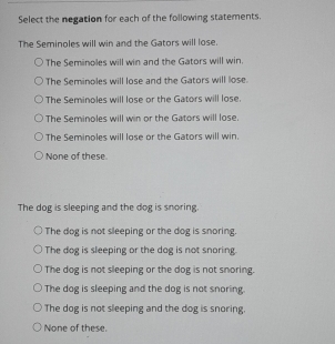 Select the negation for each of the following statements.
The Seminoles will win and the Gators will lose.
The Seminoles will win and the Gators will win.
The Seminoles will lose and the Gators will lose.
The Seminoles will lose or the Gators will lose.
The Seminoles will win or the Gators will lose.
The Seminoles will lose or the Gators will win.
None of these.
The dog is sleeping and the dog is snoring.
The dog is not sleeping or the dog is snoring.
The dog is sleeping or the dog is not snoring.
The dog is not sleeping or the dog is not snoring.
The dog is sleeping and the dog is not snoring.
The dog is not sleeping and the dog is snoring.
None of these