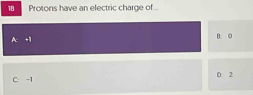 18 Protons have an electric charge of...
A: +1
B: 0
D: 2
C: -1