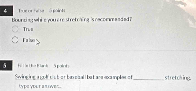 True or False 5 points
Bouncing while you are stretching is recommended?
True
False
5 Fill in the Blank 5 points
Swinging a golf club or baseball bat are examples of _stretching.
type your answer...