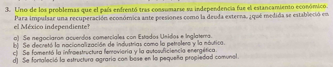 Uno de los problemas que el país enfrentó tras consumarse su independencia fue el estancamiento económico.
Para impulsar una recuperación económica ante presiones como la deuda externa, ¿qué medida se estableció en
el México independiente?
a) Se negociaron acuerdos comerciales con Estados Unidos e Inglaterra.
b) Se decretó la nacionalización de industrias como la petrolera y la náutica.
c) Se fomentó la infraestructura ferroviaria y la autosuficiencia energética.
d) Se fortaleció la estructura agraria con base en la pequeña propiedad comunal.