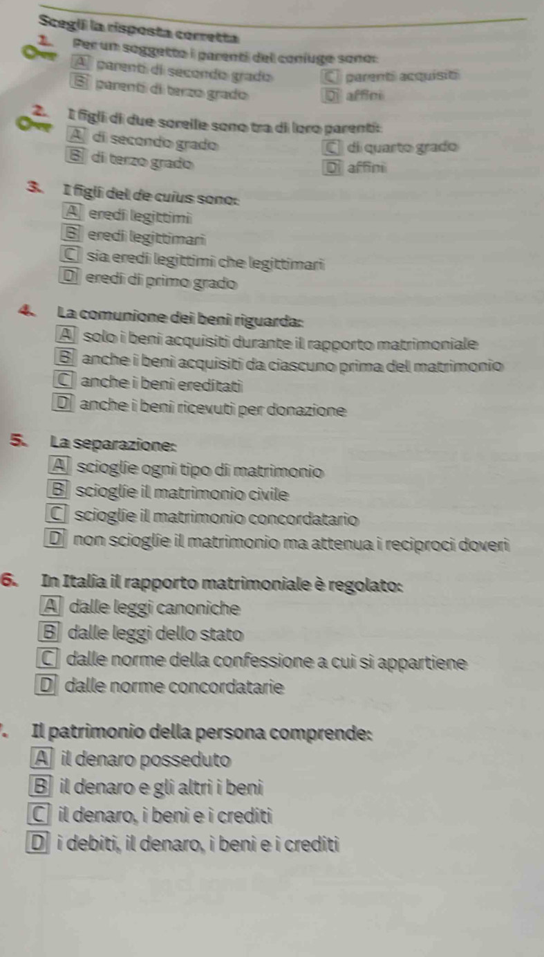 Scegii la risposta corretta
LPer un soggetto i parenti del coníuge sono:
A parenti di secondo grado C parent acquisió
E parenti di terzo grado
affci
2 É figli di due sorelle sono tra di loro parenti:
A di secondo grado
É di quarto grado
B di terzo grado
Di affini
3. I figlí del de cuius sono:
A eredi legittimi
redi legittimari
C sia eredi legittimi che legittimari
D eredí dí primo grado
4. La comunione dei beni riguarda:
A solo i beni acquisiti durante il rapporto matrimoniale
B anche i benì acquisiti da ciascuno prima del matrimonio
C anche i beni eredítati
D anche i beni ricevuti per donazione
5. La separazione:
A scioglie ogni tipo di matrimonio
B scioglie il matrimonio civile
C scioglie il matrimonio concordatario
D non scioglie il matrimonio ma attenua i reciproci doveri
6. In Italia il rapporto matrimoniale è regolato:
A dalle leggi canoniche
B dalle leggi dello stato
C dalle norme della confessione a cui si appartiene
D dalle norme concordatarie
V Il patrimonio della persona comprende:
A il denaro posseduto
B il denaro e gli altri i beni
C il denaro, i beni e i crediti
D] i debiti, il denaro, i beni e i crediti