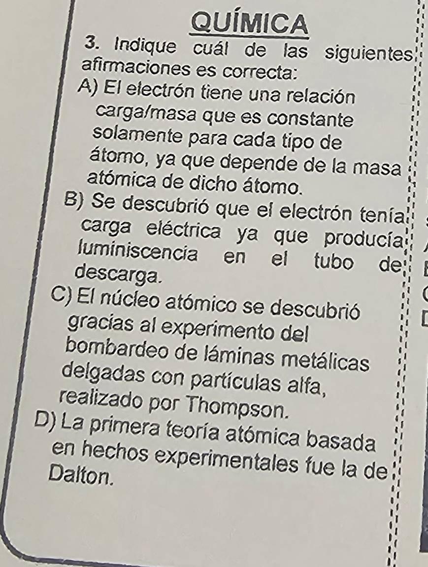 QUÍMICA
3. Indique cuál de las siguientes
afirmaciones es correcta:
A) El electrón tiene una relación
carga/masa que es constante
solamente para cada tipo de
átomo, ya que depende de la masa
atómica de dicho átomo.
B Se descubrió que el electrón teníal
carga eléctrica ya que producía
luminiscencia en el tubo de
descarga.
C) El núcleo atómico se descubrió
gracias al experimento del
bombardeo de láminas metálicas
delgadas con partículas alfa,
realizado por Thompson.
D) La primera teoría atómica basada
en hechos experimentales fue la de
Dalton.