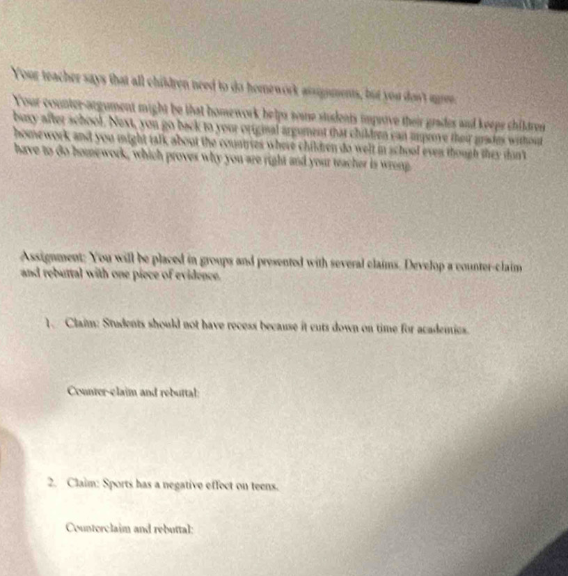 Your teacher says that all children need to do homework assigments, but you don't aee. 
Your counter-argument might be that homework helps some students impsive their grades and keeps children 
busy after school. Next, you go back to your original argument that children can improve their grades without 
homework and you might talk about the countries where children do welt in school even though they dan't 
have to do homework, which proves why you are right and your teacher is wrong 
Assignment; You will be placed in groups and presented with several claims. Develop a counter-claim 
and rebuttal with one piece of evidence. 
1. Claim: Students should not have recess because it cuts down on time for academies. 
Counter-claim and rebuttal: 
2. Claim: Sports has a negative effoct on teens. 
Counterclaim and rebuttal: