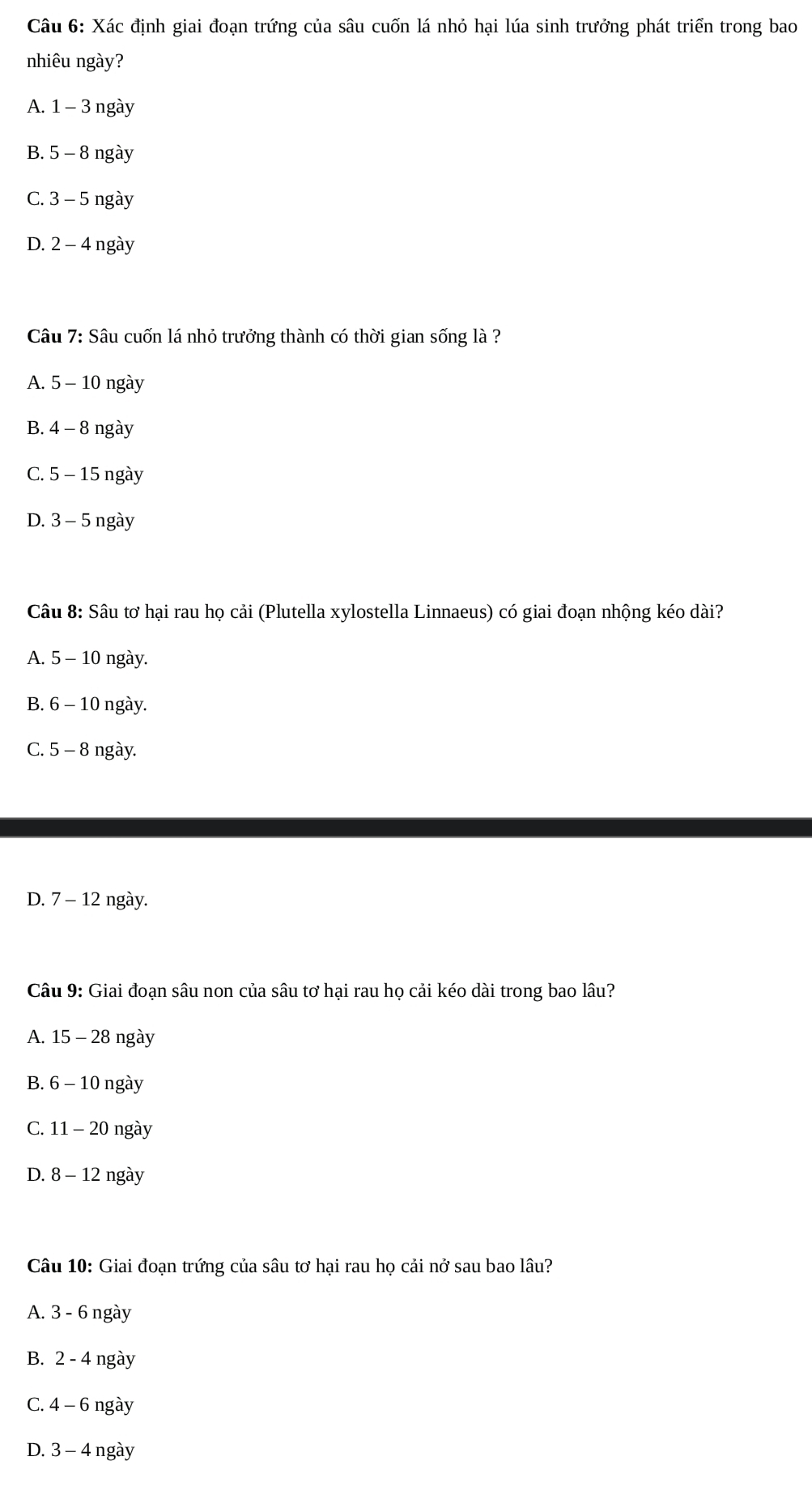 Xác định giai đoạn trứng của sâu cuốn lá nhỏ hại lúa sinh trưởng phát triển trong bao
nhiêu ngày?
A. 1-3 ngày
B. 5- - 8 ngày
C. 3-5 ngày
D. 2− 4 ngày
Câu 7: Sâu cuốn lá nhỏ trưởng thành có thời gian sống là ?
A. 5 - 10 ngày
B. 4 - 8 ngày
C. 5 - 15 ngày
D. 3 - 5 ngày
Câu 8: Sâu tơ hại rau họ cải (Plutella xylostella Linnaeus) có giai đoạn nhộng kéo dài?
A. 5 - 10 ngày.
B. 6 - 10 ngày.
C. 5 - 8 ngày.
D. 7 - 12 ngày.
Câu 9: Giai đoạn sâu non của sâu tơ hại rau họ cải kéo dài trong bao lâu?
A. 15 - 28 ngày
B. 6 - 10 ngày
C. 11 - 20 ngày
D. 8- - 12 ngày
Câu 10: Giai đoạn trứng của sâu tơ hại rau họ cải nở sau bao lâu?
A. 3 - 6 ngày
B. 2 - 4 ngày
C. 4 - 6 ngày
D. 3−4 ngày